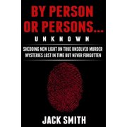 By Person or Persons...UNKNOWN: Shedding New Light on True Unsolved Murder Mysteries Lost in Time But Never Forgotten (Paperback)