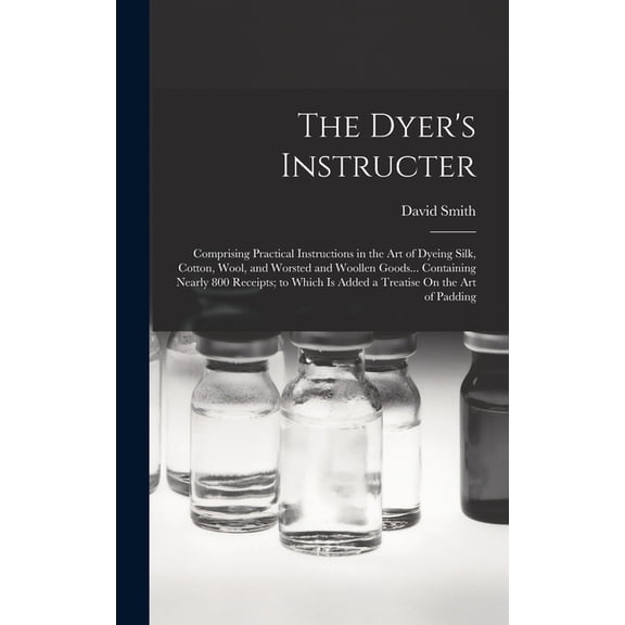 The Dyer's Instructer: Comprising Practical Instructions in the Art of Dyeing Silk, Cotton, Wool, and Worsted and Woolle, (Hardcover)