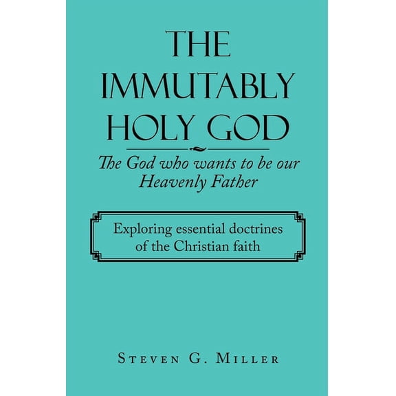 The Immutably Holy God    the God Who Wants to Be Our Heavenly Father: Exploring Essential Doctrines of the Christian Faith