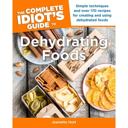 The Complete Idiot's Guide to Dehydrating Foods : Simple Techniques and Over 170 Recipes for Creating and Using Dehydrated