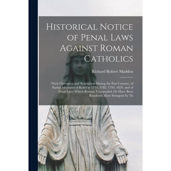 Historical Notice of Penal Laws Against Roman Catholics: Their Operation and Relaxation During the Past Century, of Part, (Paperback)