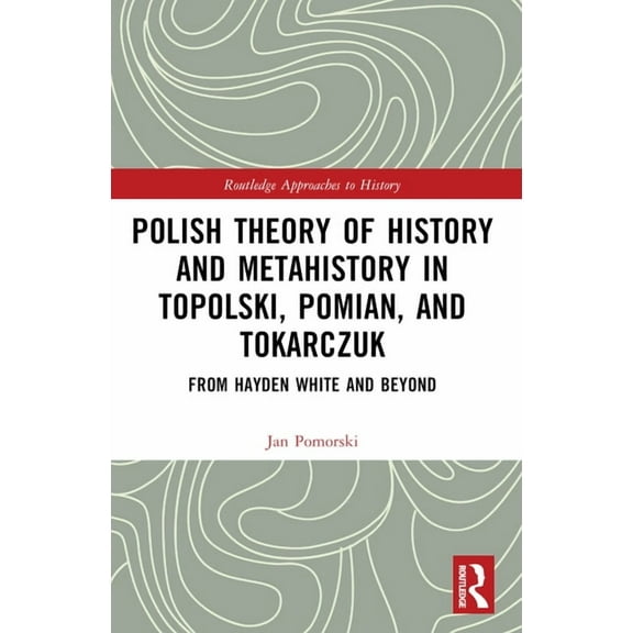 Routledge Approaches to History Polish Theory of History and Metahistory in Topolski, Pomian, and Tokarczuk: From Hayden White and Beyond, (Paperback)