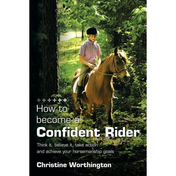 How to Become a Confident Rider : Think It, Believe It, Take Action and Achieve Your Horsemanship Goals