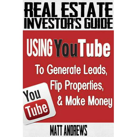 Real Estate Investor's Guide: Using YouTube To Generate Leads, Flip Properties & Make Money -