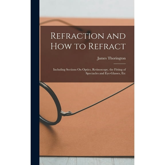 Refraction and How to Refract: Including Sections On Optics, Retinoscopy, the Fitting of Spectacles and Eye-Glasses, Etc, (Hardcover)
