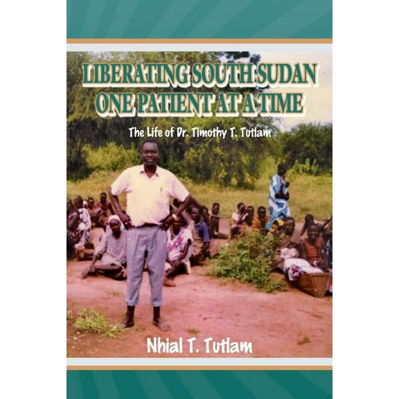 Liberating South Sudan One Patient at a Time : The Life of Dr. Timothy T. Tutlam