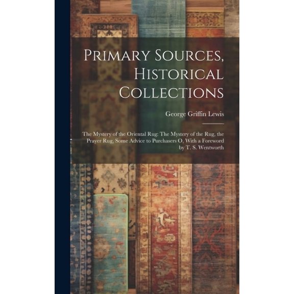 Primary Sources, Historical Collections: The Mystery of the Oriental Rug: The Mystery of the Rug, the Prayer Rug, Some Advice to Purchasers o, With a Foreword by T. S. Wentworth (Hardcover)