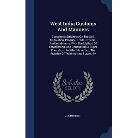 West India Customs and Manners : Containing Strictures on the Soil, Cultivation, Produce, Trade, Officers, and Inhabitants: With the Method of Establishing, and Conducting a Sugar Plantation. to Which Is Added, the Practice of Training New Slaves.
