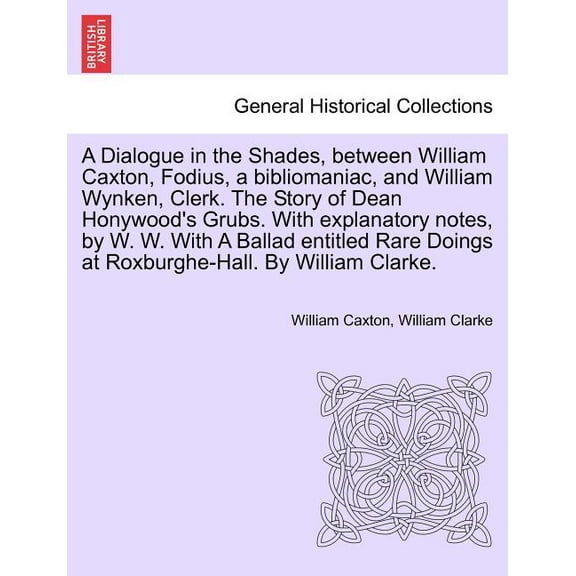 A Dialogue in the Shades, Between William Caxton, Fodius, a Bibliomaniac, and William Wynken, Clerk. The Story of Dean Honywood's Grubs. with Explanatory Notes, by W. W. With a Ballad Entitled Rare Doings at Roxburghe-Hall. by William Clarke. (Paperback)