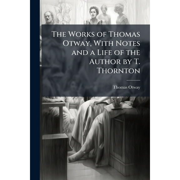 The Works of Thomas Otway, with Notes and a Life of the Author by T. Thornton