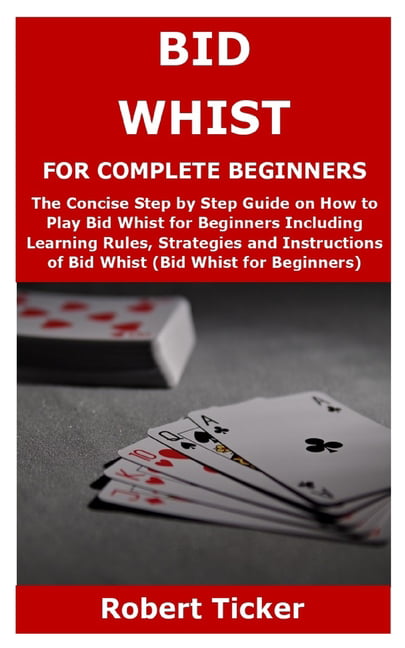 Bid Whist for Complete Beginners : The Concise Step by Step Guide on How to Play Bid Whist for Beginners Including Learning Rules, Strategies and Instructions of Whist (Bid Whist for