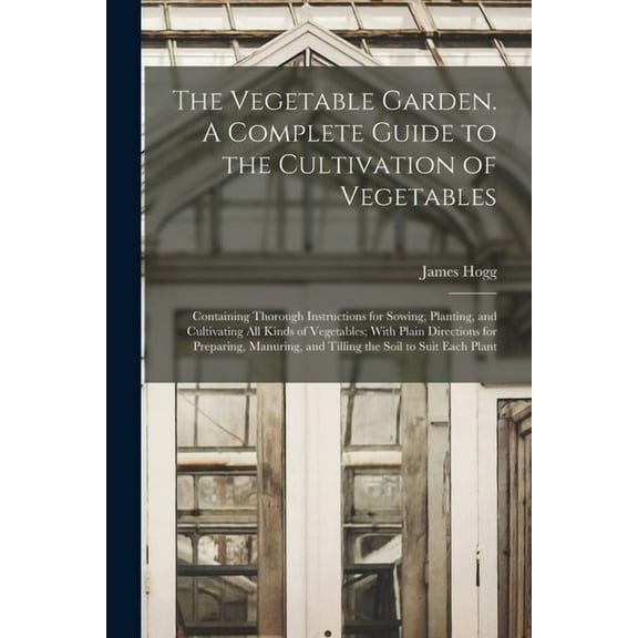 The Vegetable Garden. A Complete Guide to the Cultivation of Vegetables; Containing Thorough Instructions for Sowing, Planting, and Cultivating all Kinds of Vegetables; With Plain Directions for Prepa