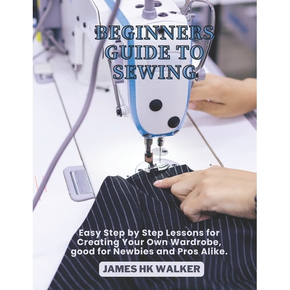 Beginners Guide to Sewing: Easy Step by Step Lessons for Creating Your Own Wardrobe, good for Newbies and Pros Alike., (Paperback)