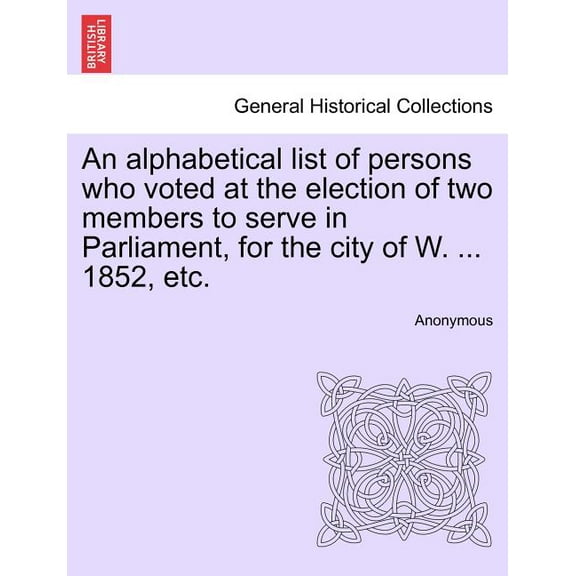 An Alphabetical List of Persons Who Voted at the Election of Two Members to Serve in Parliament, for the City of W. ... 1852, Etc. (Paperback)