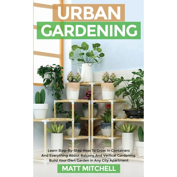 Urban Gardening: Learn Step-By-Step How To Grow In Container And Everything About Balcony And Vertical Gardening. Build , (Paperback)