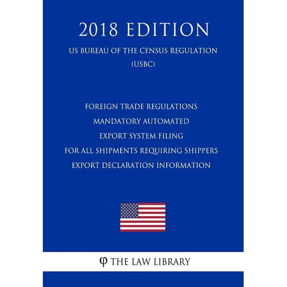 Foreign Trade Regulations - Mandatory Automated Export System Filing for All Shipments Requiring Shippers Export Declaration Information (Us Bureau of the Census Regulation) (Usbc) (2018 Edition) (Pap