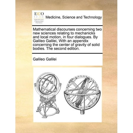 Mathematical Discourses Concerning Two New Sciences Relating to Mechanicks and Local Motion, in Four Dialogues. by Galileo Galilei, with an Appendix Concerning the Center of Gravity of Solid Bodies. the Second Edition.