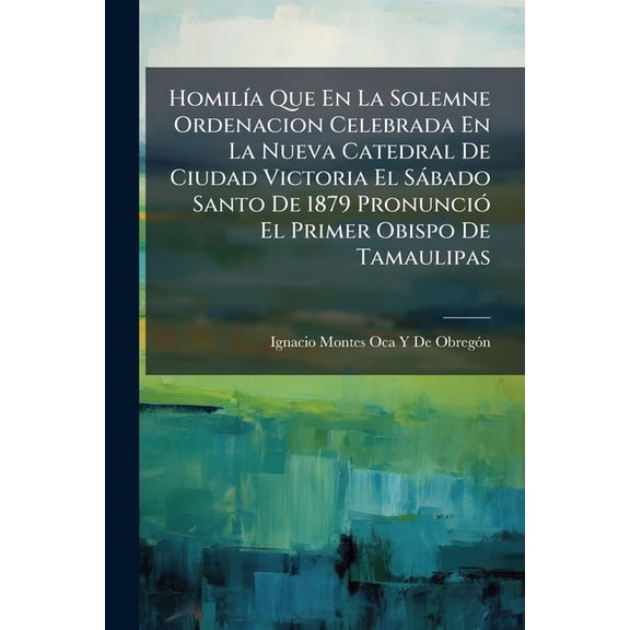 Homilía Que En La Solemne Ordenacion Celebrada En La Nueva Catedral De Ciudad Victoria El Sábado Santo De 1879 Pronunció El Primer Obispo De Tamaulipas (Paperback)