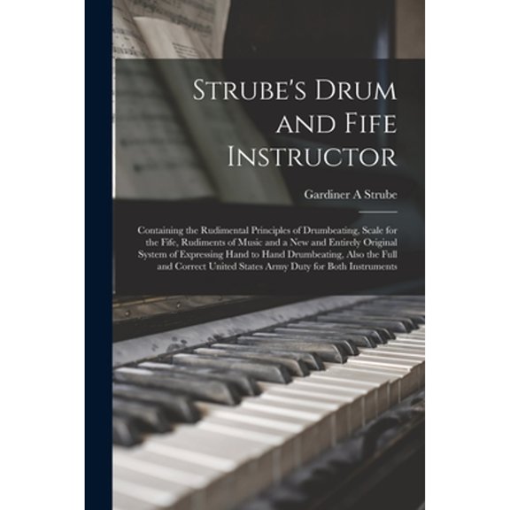 Strube's Drum and Fife Instructor: Containing the Rudimental Principles of Drumbeating, Scale for the Fife, Rudiments of Music and a New and Entirely Original System of Expressing Hand to Hand Drumbea