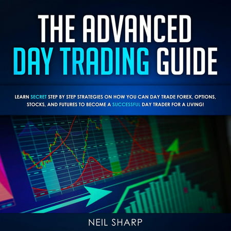 The Advanced Day Trading Guide Learn Secret Step by Step Strategies on How You Can Day Trade Forex, Options, Stocks, and Futures to Become a SUCCESSFUL Day Trader For a Living! -