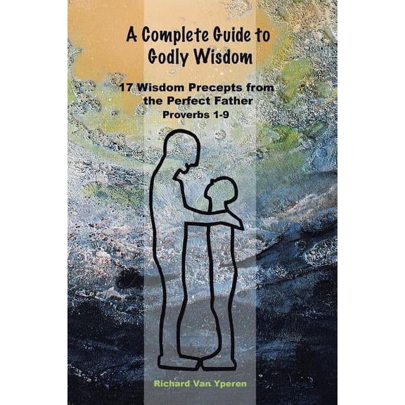 A Complete Guide to Godly Wisdom: 17 Wisdom Precepts from the Perfect Father Proverbs 1-9, (Paperback)