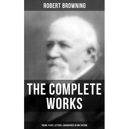 The Complete Works of Robert Browning: Poems, Plays, Letters & Biographies in One Edition -