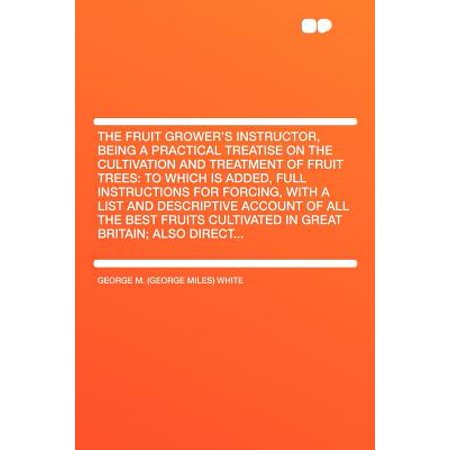 The Fruit Grower's Instructor, Being a Practical Treatise on the Cultivation and Treatment of Fruit Trees : To Which Is Added, Full Instructions for Forcing, with a List and Descriptive Account of All the Best Fruits Cultivated in Great Britain; Also (The Best Fuel Treatment)