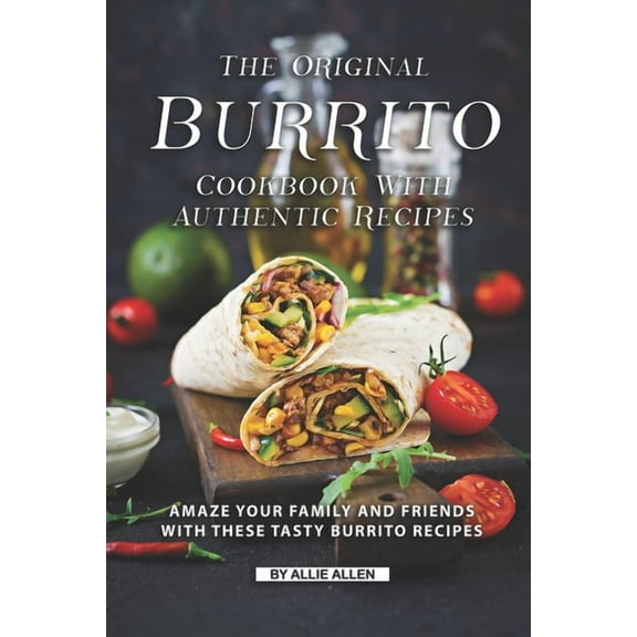 The Original Burrito Cookbook with Authentic Recipes: Amaze Your Family and Friends with These Tasty Burrito Recipes