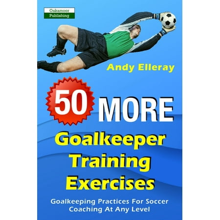 50 More Goalkeeper Training Exercises: Goalkeeping Practices For Soccer Coaching At Any Level -