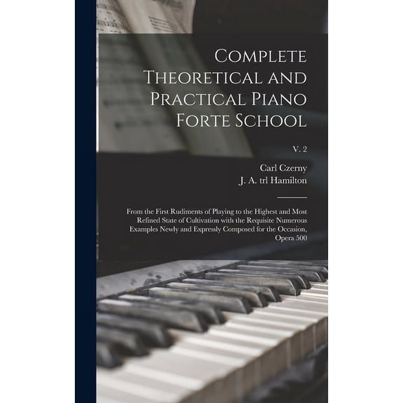 Complete Theoretical and Practical Piano Forte School: From the First Rudiments of Playing to the Highest and Most Refined State of Cultivation With the Requisite Numerous Examples Newly and Expressly