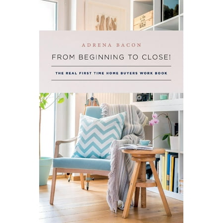 From Beginning to Close! : The Real First Time Home Buyers Work