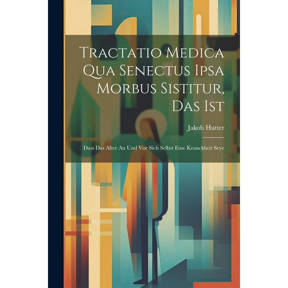 Tractatio Medica Qua Senectus Ipsa Morbus Sistitur, Das Ist: Dass Das Alter An Und Vor Sich Selbst Eine Kranckheit Seye (Paperback)