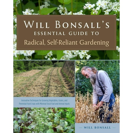 Will Bonsall's Essential Guide to Radical, Self-Reliant Gardening : Innovative Techniques for Growing Vegetables, Grains, and Perennial Food Crops with Minimal Fossil Fuel and Animal