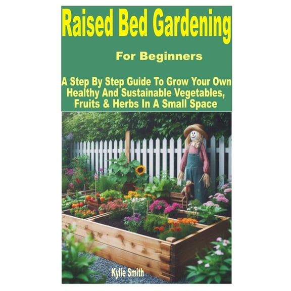 Raised Bed Gardening for Beginners: A Step by Step Guide to Grow Your Own Healthy and Sustainable Vegetables, Fruits & H, (Paperback)