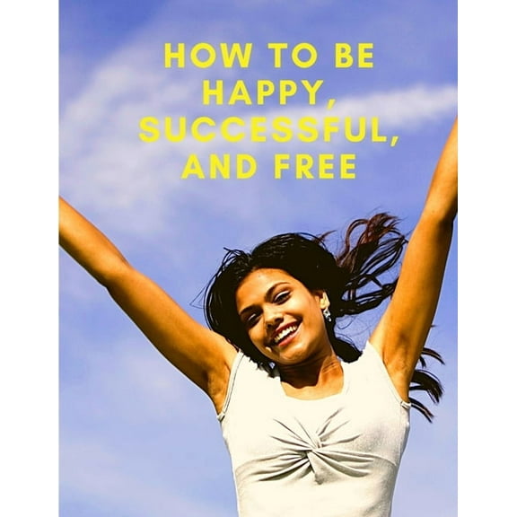 How To Be Happy, Successful, And Free: Change Your Life, and Achieve Real Happiness, (Paperback)