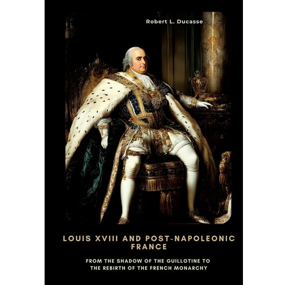 Louis XVIII and Post-Napoleonic France: From the Shadow of the Guillotine to the Rebirth of the French Monarchy, (Paperback)