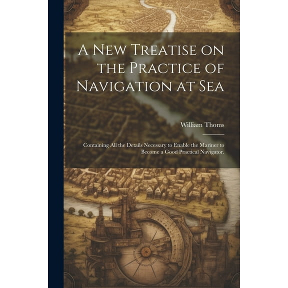 A new Treatise on the Practice of Navigation at Sea : Containing all the Details Necessary to Enable the Mariner to Become a Good Practical Navigator. (Paperback)