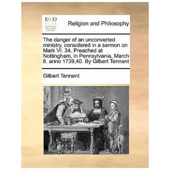 The Danger of an Unconverted Ministry, Considered in a Sermon on Mark VI. 34. Preached at Nottingham, in Pennsylvania, March 8. Anno 1739,40. by Gilbe