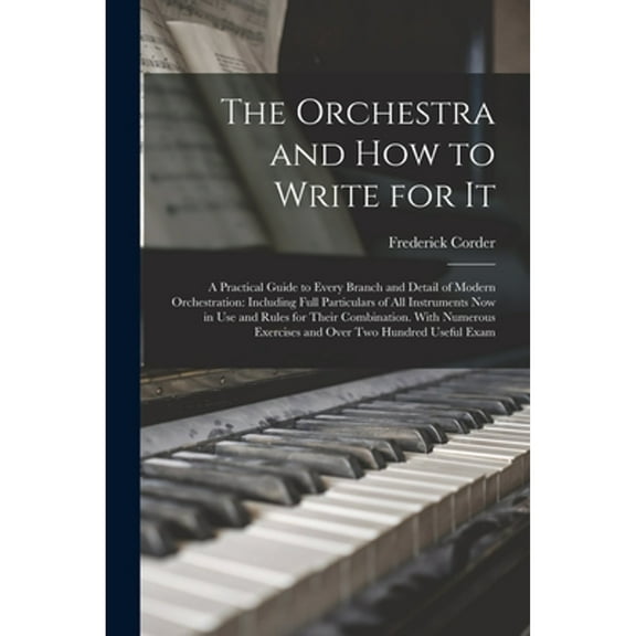 The Orchestra and How to Write for It: A Practical Guide to Every Branch and Detail of Modern Orchestration: Including Full Particulars of All Instrum