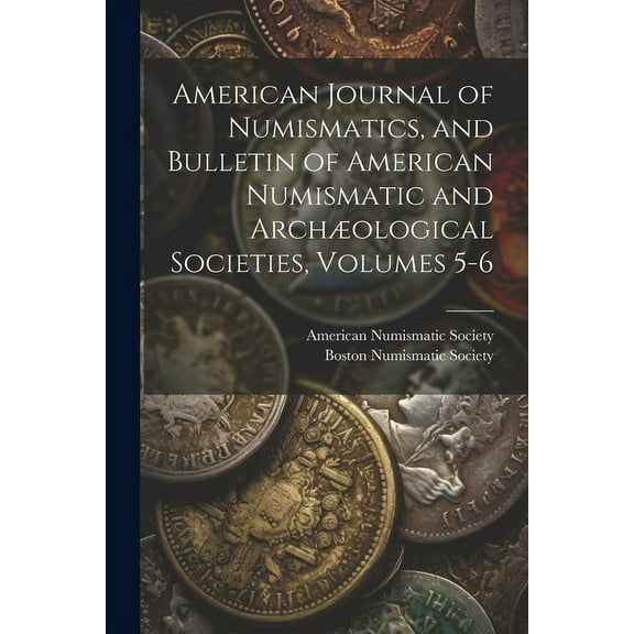 American Journal of Numismatics, and Bulletin of American Numismatic and Archæological Societies, Volumes 5-6 (Paperback)