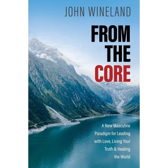 From the Core: A New Masculine Paradigm for Leading with Love, Living Your Truth, and Healing the World