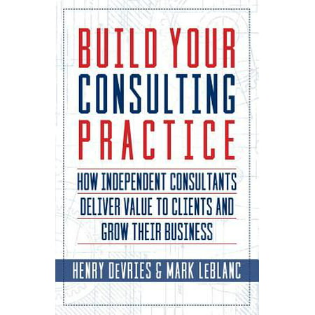 Build Your Consulting Practice : How Independent Consultants Deliver Value to Clients and Grow Their (Best Independent Consultant Businesses)
