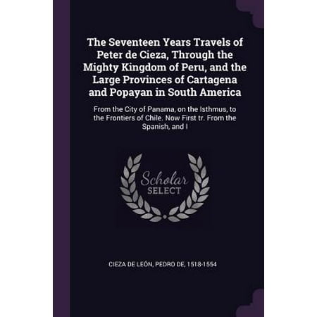 The Seventeen Years Travels of Peter de Cieza, Through the Mighty Kingdom of Peru, and the Large Provinces of Cartagena and Popayan in South America : From the City of Panama, on the Isthmus, to the Frontiers of Chile. Now First Tr. from the Spanish, and