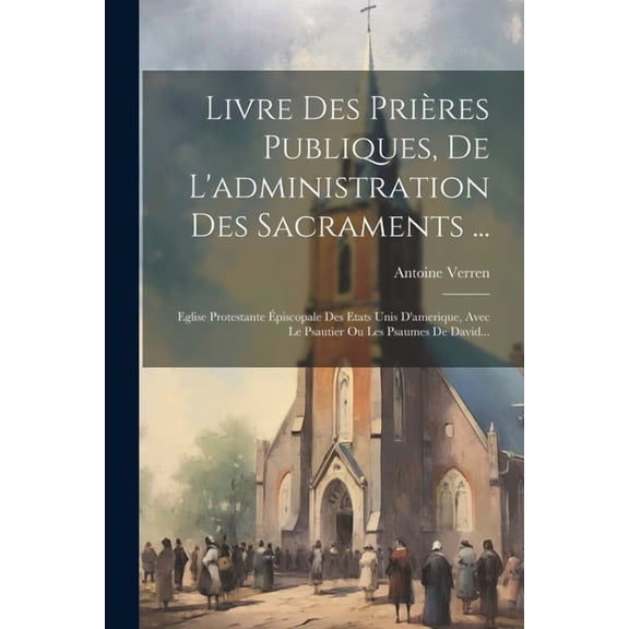 Livre Des Prières Publiques, De L'administration Des Sacraments ...: Eglise Protestante Épiscopale Des Etats Unis D'amerique, Avec Le Psautier Ou Les Psaumes De David... (Paperback)