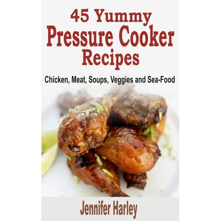 45 Yummy Pressure Cooker Recipes: Chicken, Meat, Soups, Veggies and Sea-Food -