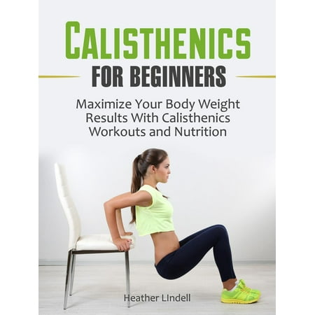 Calisthenics for Beginners: Maximize Your Body Weight Results With Calisthenics Workouts and Nutrition -