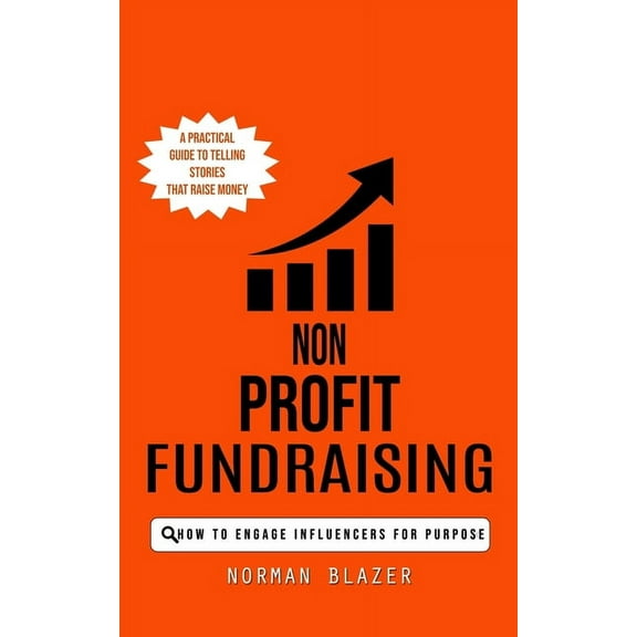 Non Profit Fundraising: How to Engage Influencers for Purpose (A Practical Guide to Telling Stories That Raise Money), (Paperback)