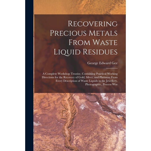 Recovering Precious Metals From Waste Liquid Residues; a Complete Workshop Treatise, Containing Practical Working Directions for the Recovery of Gold, Silver, and Platinum From Every Description of Wa