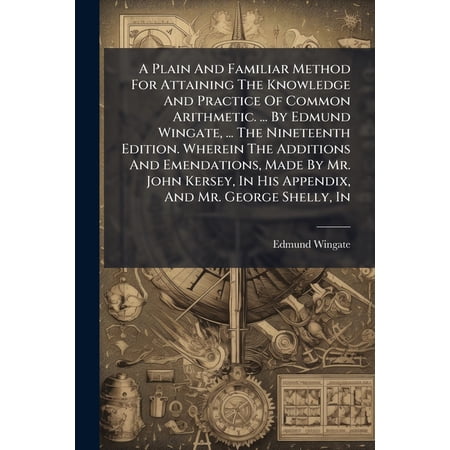 A Plain And Familiar Method For Attaining The Knowledge And Practice Of Common Arithmetic. ... By Edmund Wingate ... The Nineteenth Edition. Wherein The Additions And Emendations Made By Mr. John Kersey In His Appendix And Mr. George Shelly In (Paperback)