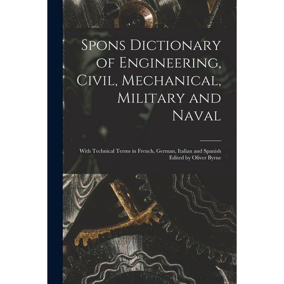 Spons Dictionary of Engineering, Civil, Mechanical, Military and Naval; With Technical Terms in French, German, Italian and Spanish Edited by Oliver Byrne (Paperback)